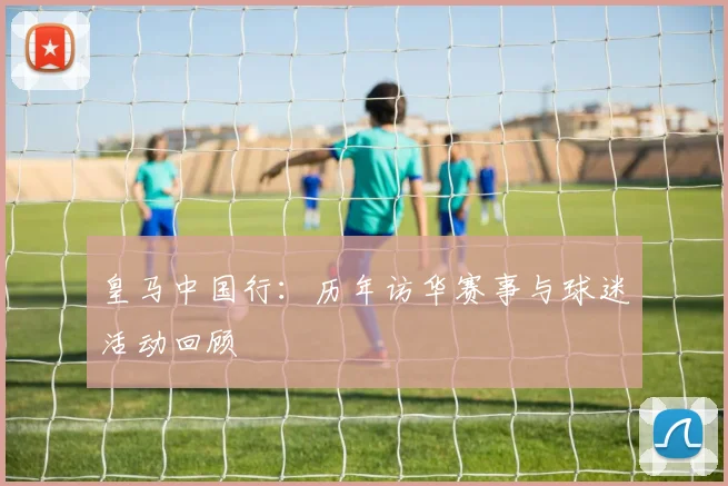 皇马中国行：历年访华赛事与球迷活动回顾