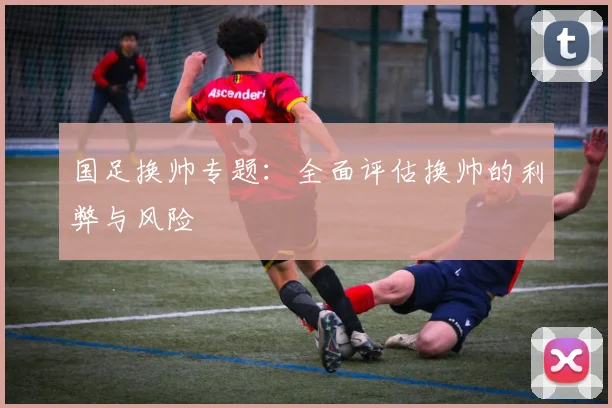 国足换帅专题:全面评估换帅的利弊与风险