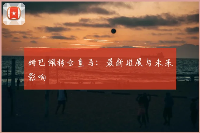姆巴佩转会皇马:最新进展与未来影响