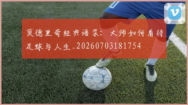 莫德里奇经典语录：大师如何看待足球与人生_20260703181754