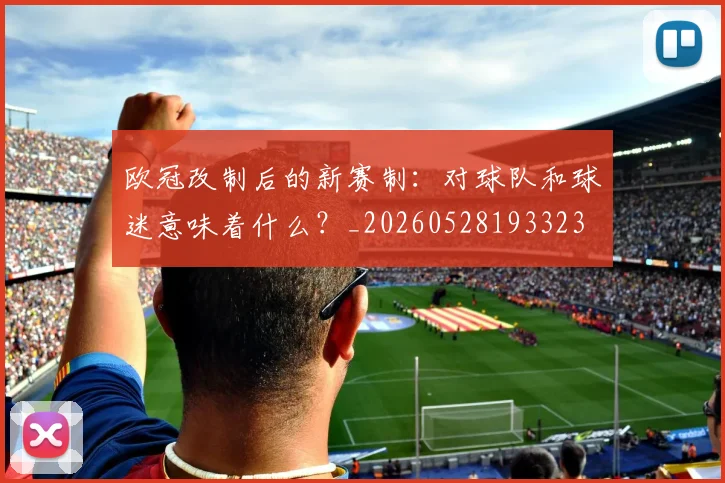 欧冠改制后的新赛制:对球队和球迷意味着什么?_20260528193323