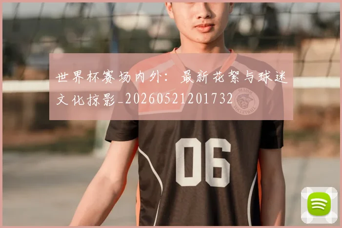 世界杯赛场内外:最新花絮与球迷文化掠影_20260521201732